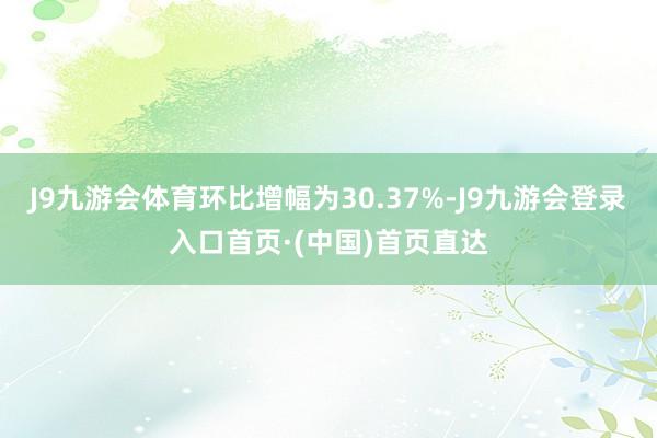 J9九游会体育环比增幅为30.37%-J9九游会登录入口首页·(中国)首页直达