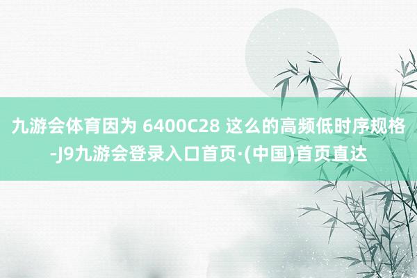 九游会体育因为 6400C28 这么的高频低时序规格-J9九游会登录入口首页·(中国)首页直达
