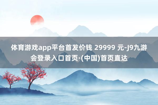 体育游戏app平台首发价钱 29999 元-J9九游会登录入口首页·(中国)首页直达