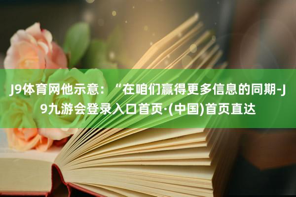 J9体育网他示意：“在咱们赢得更多信息的同期-J9九游会登录入口首页·(中国)首页直达