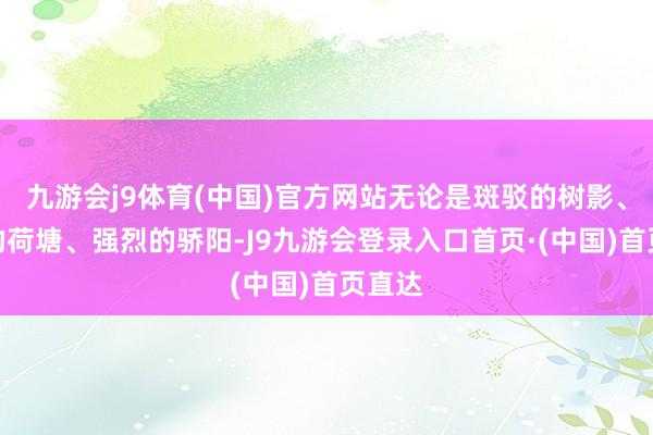 九游会j9体育(中国)官方网站无论是斑驳的树影、摇曳的荷塘、强烈的骄阳-J9九游会登录入口首页·(中国)首页直达