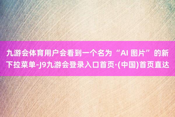 九游会体育用户会看到一个名为 “AI 图片” 的新下拉菜单-J9九游会登录入口首页·(中国)首页直达