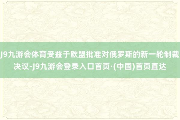 J9九游会体育受益于欧盟批准对俄罗斯的新一轮制裁决议-J9九游会登录入口首页·(中国)首页直达