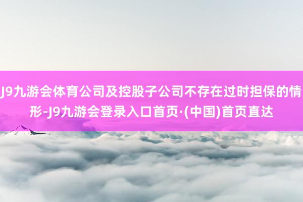 J9九游会体育公司及控股子公司不存在过时担保的情形-J9九游会登录入口首页·(中国)首页直达