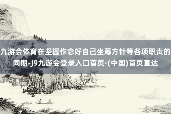 九游会体育在坚握作念好自己坐蓐方针等各项职责的同期-J9九游会登录入口首页·(中国)首页直达
