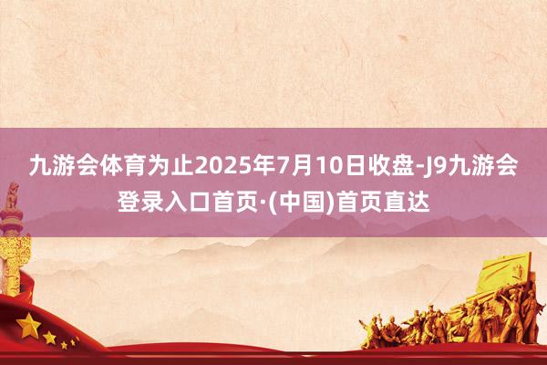 九游会体育为止2025年7月10日收盘-J9九游会登录入口首页·(中国)首页直达
