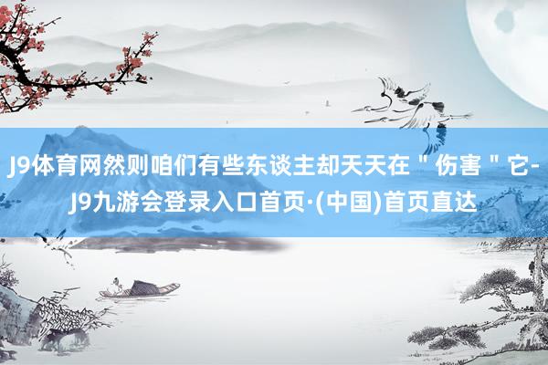 J9体育网然则咱们有些东谈主却天天在＂伤害＂它-J9九游会登录入口首页·(中国)首页直达
