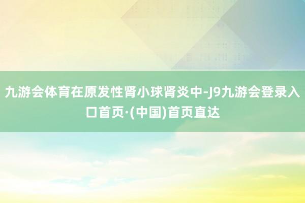 九游会体育在原发性肾小球肾炎中-J9九游会登录入口首页·(中国)首页直达