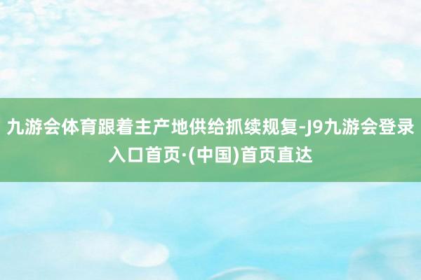 九游会体育跟着主产地供给抓续规复-J9九游会登录入口首页·(中国)首页直达