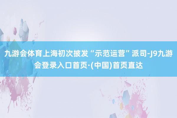 九游会体育上海初次披发“示范运营”派司-J9九游会登录入口首页·(中国)首页直达