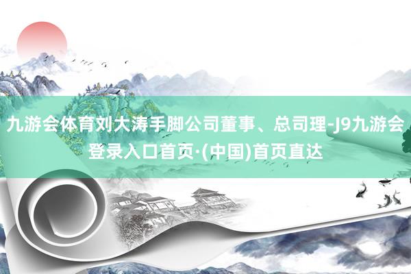九游会体育刘大涛手脚公司董事、总司理-J9九游会登录入口首页·(中国)首页直达