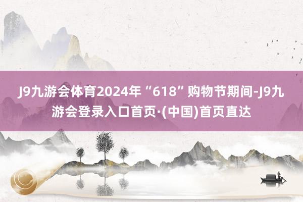 J9九游会体育2024年“618”购物节期间-J9九游会登录入口首页·(中国)首页直达