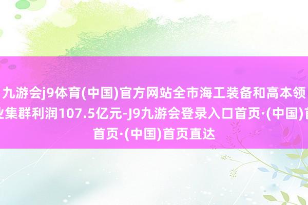 九游会j9体育(中国)官方网站全市海工装备和高本领船舶产业集群利润107.5亿元-J9九游会登录入口首页·(中国)首页直达