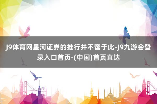 J9体育网星河证券的推行并不啻于此-J9九游会登录入口首页·(中国)首页直达