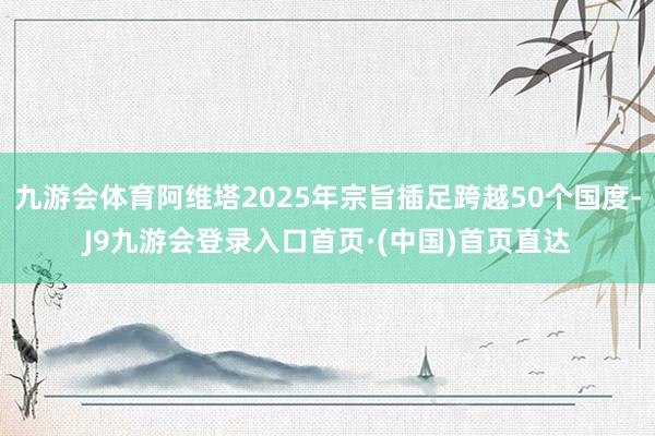 九游会体育阿维塔2025年宗旨插足跨越50个国度-J9九游会登录入口首页·(中国)首页直达