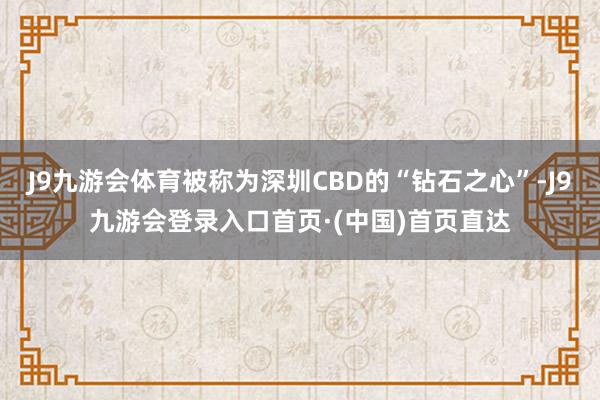 J9九游会体育被称为深圳CBD的“钻石之心”-J9九游会登录入口首页·(中国)首页直达