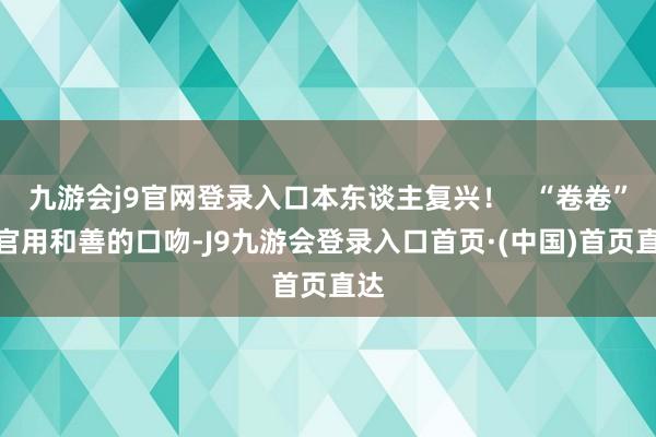 九游会j9官网登录入口本东谈主复兴！   “卷卷”警官用和善的口吻-J9九游会登录入口首页·(中国)首页直达