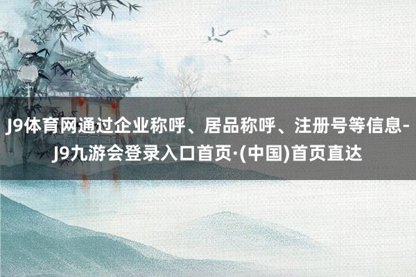 J9体育网通过企业称呼、居品称呼、注册号等信息-J9九游会登录入口首页·(中国)首页直达