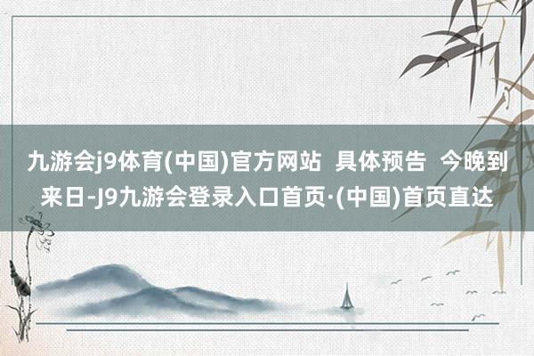 九游会j9体育(中国)官方网站  具体预告  今晚到来日-J9九游会登录入口首页·(中国)首页直达